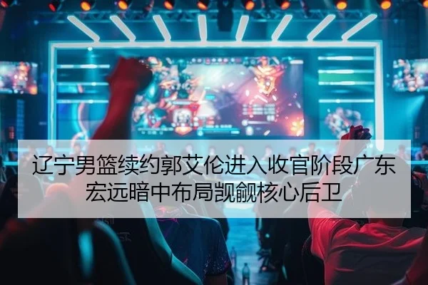 辽宁男篮续约郭艾伦进入收官阶段广东宏远暗中布局觊觎核心后卫