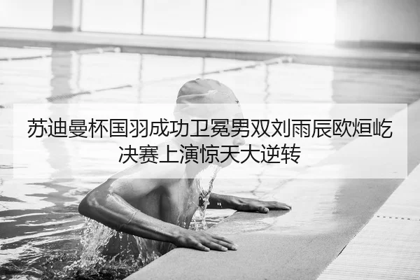 苏迪曼杯国羽成功卫冕男双刘雨辰欧烜屹决赛上演惊天大逆转